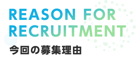 REASON FOR RECRUITMENT 今回の募集理由
